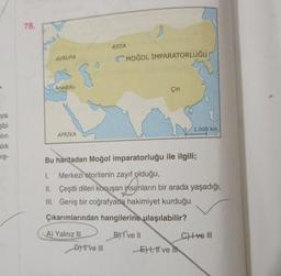 ya
gibi
lin
alık
mış-
78.
AVRUPA
Anadolu
AFRİKA
A) Yalnız III
ASYA
D) II ve III
MOĞOL İMPARATORLUĞU
Bu haritadan Moğol imparatorluğu ile ilgili;
I.
Merkezi otoritenin zayıf olduğu,
II. Çeşitli dilleri konuşan insanların bir arada yaşadığı,
Geniş bir coğrafyada hakimiyet kurduğu
III.
Çıkarımlarından hangilerine ulaşılabilir?
B) I've II
Çin
E), I've
1.000 km
C) +ve III