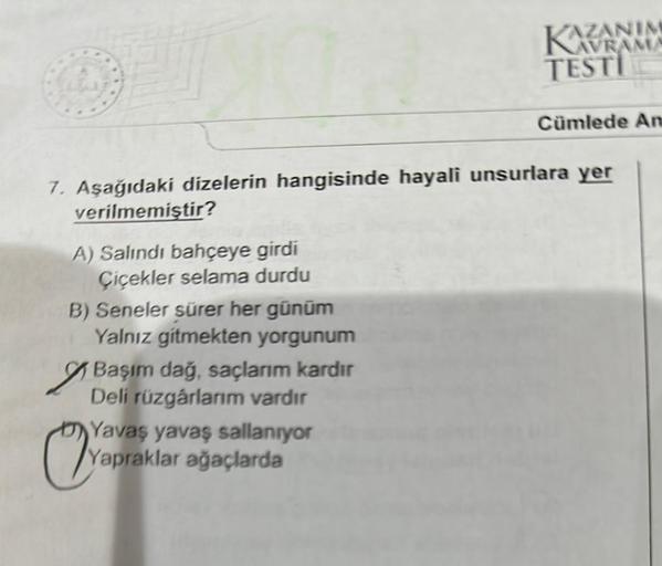 A) Salındı bahçeye girdi
Çiçekler selama durdu
B) Seneler sürer her günüm
Yalnız gitmekten yorgunum
7. Aşağıdaki dizelerin hangisinde hayali unsurlara yer
verilmemiştir?
Başım dağ, saçlarım kardır
Deli rüzgârlarım vardır
AZANIM
Yap
Yavaş yavaş sallanıyor
Y