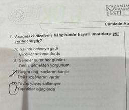 A) Salındı bahçeye girdi
Çiçekler selama durdu
B) Seneler sürer her günüm
Yalnız gitmekten yorgunum
7. Aşağıdaki dizelerin hangisinde hayali unsurlara yer
verilmemiştir?
Başım dağ, saçlarım kardır
Deli rüzgârlarım vardır
AZANIM
Yap
Yavaş yavaş sallanıyor
Yapraklar ağaçlarda
TESTI
Cümlede An