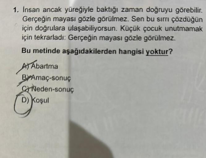 1. Insan ancak yüreğiyle baktığı zaman doğruyu görebilir.
Gerçeğin mayası gözle görülmez. Sen bu sirri çözdüğün
için doğrulara ulaşabiliyorsun. Küçük çocuk unutmamak
için tekrarladı: Gerçeğin mayası gözle görülmez.
Bu metinde aşağıdakilerden hangisi yoktur