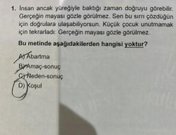 1. Insan ancak yüreğiyle baktığı zaman doğruyu görebilir.
Gerçeğin mayası gözle görülmez. Sen bu sirri çözdüğün
için doğrulara ulaşabiliyorsun. Küçük çocuk unutmamak
için tekrarladı: Gerçeğin mayası gözle görülmez.
Bu metinde aşağıdakilerden hangisi yoktur?
A Abartma
BrAmaç-sonuç
CNeden-sonuç
D) Koşul