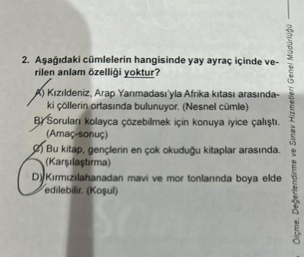 2. Aşağıdaki cümlelerin hangisinde yay ayraç içinde ve-
rilen anlam özelliği yoktur?
AIK
Kızıldeniz, Arap Yarımadası'yla Afrika kıtası arasında-
ki çöllerin ortasında bulunuyor. (Nesnel cümle)
BYSoruları kolayca çözebilmek için konuya iyice çalıştı.
(Amaç-