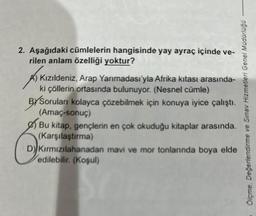 2. Aşağıdaki cümlelerin hangisinde yay ayraç içinde ve-
rilen anlam özelliği yoktur?
AIK
Kızıldeniz, Arap Yarımadası'yla Afrika kıtası arasında-
ki çöllerin ortasında bulunuyor. (Nesnel cümle)
BYSoruları kolayca çözebilmek için konuya iyice çalıştı.
(Amaç-sonuç)
arasında.
Bu kitap, gençlerin en çok okuduğu kitaplar
(Karşılaştırma)
D) Kırmızılahanadan mavi ve mor tonlarında boya elde
edilebilir. (Koşul)
Ölçme, Değerlendirme ve Sınav Hizmetleri Genel Müdürlüğü