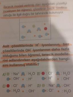 Tanecik modeli verilmiş olan aşağıdaki çözeltiyi
inceleyen bir öğrenci, çözeltinin bazık özellikte
olduğu ile ilgili doğru bir tahminde bulunuyor.
Asit çözeltilerinde H iyonlarının, baz
çözeltilerinde OH iyonlarının daha fazla
olduğunu bilen öğrenci, tanecik modelle-
rini adlandırırken aşağıdakilerden hangi-
sini kullanmış olabilir?
A) : Na+
: OH
C) : CH
: H₂O B) : CH
: H*
:H*
: H+ D)
: Cr: H₂O
: OH
: H₂O . : OHT
: Nat
: CI
: OH
• : H₂O