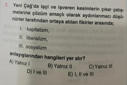 3. Yeni Çağ'da işçi ve işveren kesimlerin çıkar çatış-
malarına çözüm amaçlı olarak aydınlanmacı düşü-
nürler tarafından ortaya atılan fikirler arasında;
bamm. kapitalizm,
II. liberalizm,
III. sosyalizm
anlayışlarından hangileri yer alır?
A) Yalnız I
B) Yalnız II
D) I ve III
0100M.asmorTIA
C) Yalnız III
E) I, II ve III
einsd (3