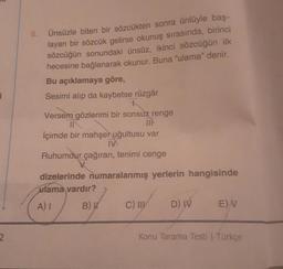 i
2
Ünsüzle biten bir sözcükten sonra ünlüyle baş-
layan bir sözcük gelirse okunuş sırasında, birinci
sözcüğün sonundaki ünsüz, ikinci sözcüğün ilk
hecesine bağlanarak okunur. Buna "ulama" denir.
Bu açıklamaya göre,
Sesimi alıp da kaybetse rüzgâr
+
Versem gözlerimi bir sonsuz renge
IN
İçimde bir mahşer uğultusu var
IV
Ruhumdur çağıran, tenimi cenge
6.
dizelerinde numaralanmış yerlerin hangisinde
ulama vardır?
A) I
B) W
C) III
D) W
E) V
Konu Tarama Testi | Türkçe