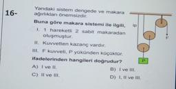 16-
Yandaki sistem dengede ve makara
ağırlıkları önemsizdir.
Buna göre makara sistemi ile ilgili,
I. 1 hareketli 2 sabit makaradan
oluşmuştur.
II. Kuvvetten kazanç vardır.
III. F kuvveti, P yükünden küçüktür.
ifadelerinden hangileri doğrudur?
A) I ve II.
C) II ve III.
ip
B) I ve III.
D) I, II ve III.
P