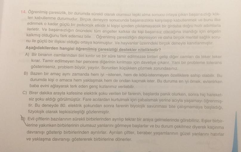 14. Öğrenilmiş çaresizlik, bir durumda sürekli olarak olumsuz tepki alma sonucu ortaya çıkan başarısızlığı kök-
ten kabullenme durumudur. Birçok deneyim sonucunda başarısızlıkla karşılaşıp kabullenmek ve bunu ilke
edinmek o kadar güçlü bir psikolojik etkid