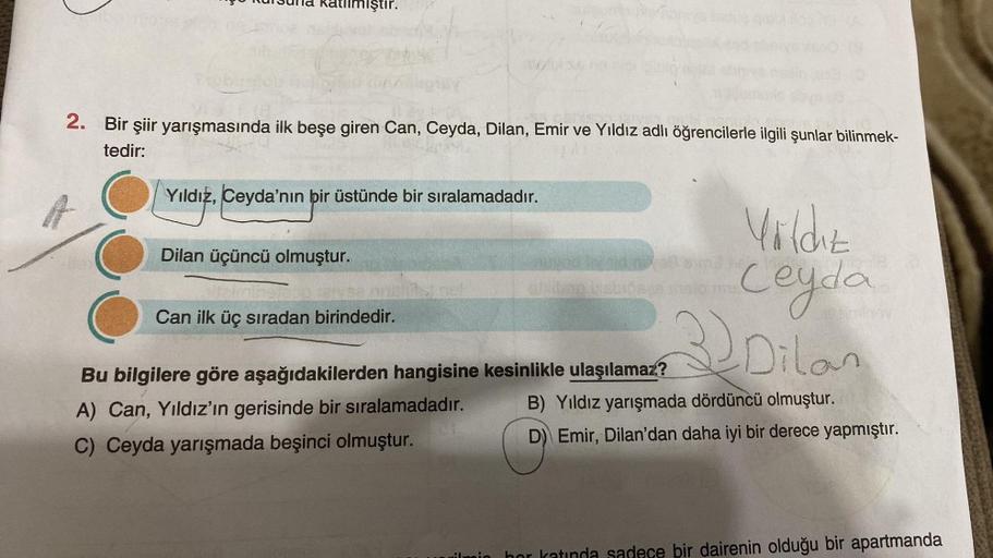 atllmiştir.
2. Bir şiir yarışmasında ilk beşe giren Can, Ceyda, Dilan, Emir ve Yıldız adlı öğrencilerle ilgili şunlar bilinmek-
tedir:
Yıldız, Ceyda'nın bir üstünde bir sıralamadadır.
Dilan üçüncü olmuştur.
Tons
Can ilk üç sıradan birindedir.
altro stipen
