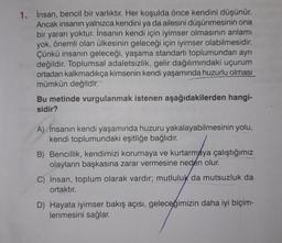 1. İnsan, bencil bir varlıktır. Her koşulda önce kendini düşünür.
Ancak insanın yalnızca kendini ya da ailesini düşünmesinin ona
bir yararı yoktur. İnsanın kendi için iyimser olmasının anlamı
yok, önemli olan ülkesinin geleceği için iyimser olabilmesidir.
Çünkü insanın geleceği, yaşama standartı toplumundan ayrı
değildir. Toplumsal adaletsizlik, gelir dağılımındaki uçurum
ortadan kalkmadıkça kimsenin kendi yaşamında huzurlu olması
mümkün değildir.
Bu metinde vurgulanmak istenen aşağıdakilerden hangi-
sidir?
A) İnsanın kendi yaşamında huzuru yakalayabilmesinin yolu,
kendi toplumundaki eşitliğe bağlıdır.
B) Bencillik, kendimizi korumaya ve kurtarmaya çalıştığımız
olayların başkasına zarar vermesine neden olur.
C) İnsan, toplum olarak vardır; mutluluk da mutsuzluk da
ortaktır.
D) Hayata iyimser bakış açısı, geleceğimizin daha iyi biçim-
lenmesini sağlar.