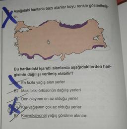 Aşağıdaki haritada bazı alanlar koyu renkle gösterilmiş-
tir.
Bu haritadaki işaretli alanlarda aşağıdakilerden han-
gisinin dağılışı verilmiş olabilir?
En fazla yağış alan yerler
B) Maki bitki örtüsünün dağılış yerleri
Don olayının en az olduğu yerler
Kar yağışının çok az olduğu yerler
EX Konveksiyonel yağış görülme alanları