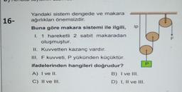 16-
Yandaki sistem dengede ve makara
ağırlıkları önemsizdir.
Buna göre makara sistemi ile ilgili,
I. 1 hareketli 2 sabit makaradan
oluşmuştur.
II. Kuvvetten kazanç vardır.
III. F kuvveti, P yükünden küçüktür.
ifadelerinden hangileri doğrudur?
A) I ve II.
C) II ve IH.
ip
B) I ve III.
D) I, II ve III.
