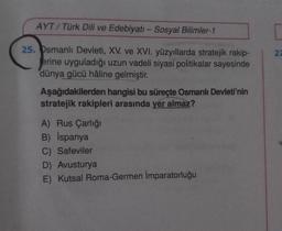 AYT/Türk Dili ve Edebiyatı - Sosyal Bilimler-1
25. Osmanlı Devleti, XV. ve XVI. yüzyıllarda stratejik rakip-
erine uyguladığı uzun vadeli siyasi politikalar sayesinde
dünya gücü hâline gelmiştir.
Aşağıdakilerden hangisi bu süreçte Osmanlı Devleti'nin
stratejik rakipleri arasında yer almaz?
A) Rus Çarlığı
B) İspanya
C) Safeviler
D) Avusturya
E) Kutsal Roma-Germen İmparatorluğu
27