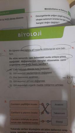 SÜMLERİ
ili üç farklı deney.düzene.
1.
2.
7.
Metabolizma ve Solunum
Omurgalılarda yoğun çizgili kas faaliye
oluşan solunum ürünleri ile ilgili, sa
hangisi doğru değildir?
BİYOLOJİ
Bir öğrenci cam balonu göl suyu ile doldurup bir süre bek-
liyor.
Bu süre sonunda cam balondaki suda ortaya çıkan
aşağıdaki değişimlerden hangisi düzenekte canlı
organizma olduğunu kesin kanıtlar?
AT Cam balonun dibinde tortu birikmesi
B) Göl suyunun saydamlığının değişmesi
C) Gaz basıncının azalması
D) Göl suyunun pH'ının değişmesi
E) Göl suyundaki organik madde miktarının artması
Canlıların çeşitliliğini inceler.
Canlıların iç yapısını inceler.
Canlıların birbiriyle ve çevre-
leriyle olan ilişkilerini inceler.
O Anatomi
Taksonomi
Ekoloji
Yukarıda verilen biyolojinin alt bilim dallarının araş-
tırma konulan asağıdakilerden hanginis
4.