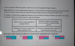 4. Sindirim çeşitleri hakkında yapılan araştırma sonucunda aşağıdaki bilgiye ulaşılıyor.
Bilgi: Besinlerin; enzim kullanılmadan çiğneme ve kas hareketleri ile küçük parçalara ayrılmasına fiziksel
sindirim, enzimler yardımıyla yapı taşlarına kadar parçalanmasına ise kimyasal sindirim denir.
Bu bilgiden yararlanılarak aşağıdaki tabloda yer alan örneklerden fiziksel sindirime ait olanlar mavi renge,
kimyasal sindirime ait olanlar pembe renge boyanacaktır.
Safra Sıvısının yağ moleküllerine
yaptığı sindirim
Pankreas öz suyunun karbonhid-
ratlara yaptığı sindirim
Midedeki kasların kasılıp gevşe-
mesi ile besinlerin bulamaç hâline
gelmesi
Besinlerin ağızdaki dişler yardımıyla
küçük parçalara ayrılması
Buna göre doğru boyanmış tablonun son görünümü aşağıdakilerden hangisidir?
A)
B)
C)
D)
2
