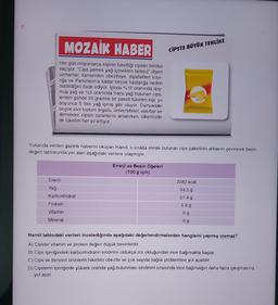 7.
MOZAIK HABER
Her gün milyonlarca kişinin tükettiği cipsler tehlike
saçıyor. "Cips yemek yağ içmekten farksız" diyen
uzmanlar, kanserden obeziteye, diyabetten kısır-
lığa ve Parkinson'a kadar birçok hastalığa neden
olabildiğini ifade ediyor. İçinde %10 oranında doy-
muş yağ ve %3 oranında trans yağ bulunan cips-
lerden günde 35 gramlık bir paketi tüketen kişi, yıl
boyunca 5 litre yağ içmiş gibi oluyor. Dünyadaki
birçok sivil toplum örgütü, üniversiteler, vakıflar ve
dernekler, cipsin zararlarını anlatırken, ülkemizde
de tüketim her yıl artıyor.
Yukarıda verilen gazete haberini okuyan Hamit, o sırada elinde bulunan cips paketinin arkasını çevirerek besin
değeri tablosunda yer alan aşağıdaki verilere ulaşmıştır.
Enerji
Yağ
Karbonhidrat
Protein
Vitamin
Mineral
CİPSTE BÜYÜK TEHLİKE
Enerji ve Besin Öğeleri
(100 g için)
2282 kcal
34,5 g
51,4 g
5,9 g
0g
0 g
Hamit tablodaki verileri incelediğinde aşağıdaki değerlendirmelerden hangisini yapmış olamaz?
A) Cipsler vitamin ve protein değeri düşük besinlerdir.
B) Cips içeriğindeki karbonhidratın sindirimi oldukça zor olduğundan ince bağırsakta başlar.
C) Cips ve benzeri ürünlerin tüketimi obezite ve çok sayıda sağlık problemine yol açabilir.
D) Cipslerin içeriğinde yüksek oranda yağ bulunması sindirimi sırasında ince bağırsağın daha fazla çalışmasına
yol açar.