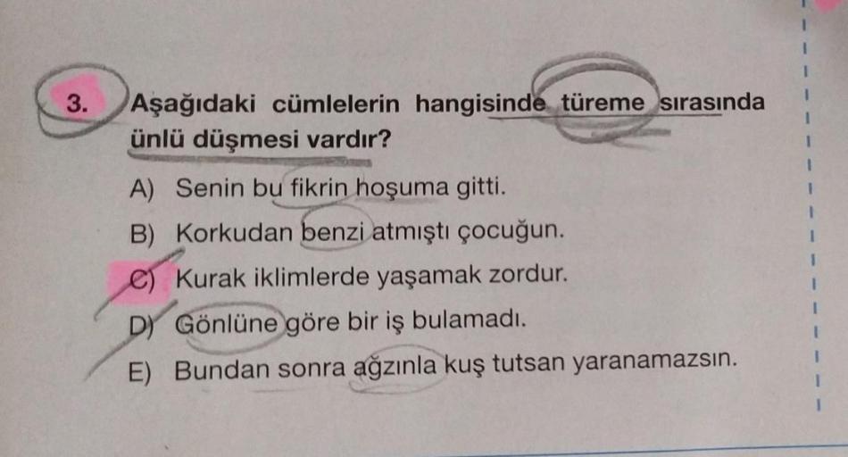 3.
Aşağıdaki cümlelerin hangisinde türeme sırasında
ünlü düşmesi vardır?
A) Senin bu fikrin hoşuma gitti.
B) Korkudan benzi atmıştı çocuğun.
C) Kurak iklimlerde yaşamak zordur.
D) Gönlüne göre bir iş bulamadı.
E) Bundan sonra
ra ağzınla kuş tutsan yaranama