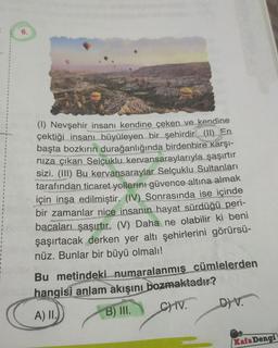 6.
(1) Nevşehir insanı kendine çeken ve kendine
çektiği insanı büyüleyen bir şehirdir (11) En
başta bozkırın durağanlığında birdenbire karşı-
nıza çıkan Selçuklu kervansaraylarıyla şaşırtır
sizi. (III) Bu kervansaraylar Selçuklu Sultanları
tarafından ticaret yollarını güvence altına almak
için inşa edilmiştir. (IV) Sonrasında ise içinde
bir zamanlar nice insanın hayat sürdüğü peri-
bacaları şaşırtır. (V) Daha ne olabilir ki beni
şaşırtacak derken yer altı şehirlerini görürsü-
nüz. Bunlar bir büyü olmalı!
9815
Bu metindeki numaralanmış cümlelerden
Willoso hangisi anlam akışını bozmaktadır?
A) II.
B) III.
CHIV.
D) V.
Kafa Dengi