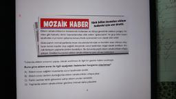 9.
MOZAİK HABER
Eklem rahatsızlıklarının tedavisinde kullanılan ve dünya genelinde sadece yengeç, ka-
rides gibi kabuklu deniz hayvanlarından elde edilen "glukozamin" bir grup bilim insanı
tarafından 4 yıl süren çalışma sonucu frenk üzümünden sıvı olarak elde edildi.
Türk bilim insanları eklem
tedavisi için sıvı üretti.
Glukozamin normal şartlarda insan vücudunda kıkırdak ve kemikler arası dokuyu oluş-
turan temel madde olup sağlıklı bireylerde vücut tarafından doğal olarak üretiliyor. An-
cak ilerleyen yaşlarda üretimi durabiliyor. Bu durumda çeşitli eklem rahatsızlıkları ortaya
çıkıyor. Üretilen bu sivinin eklem rahatsızlıklarına çare olması bekleniyor.
Yukarıda eklem sıvısının yapay olarak üretilmesi ile ilgili bir gazete haberi verilmiştir.
Buna göre eklem sıvısı ile ilgili aşağıdaki ifadelerden hangisine ulaşılamaz?
A) Eklem SIVISı sağlıklı insanlarda vücut tarafından üretilir.
B) Eklem SIVISı üretimi durduğunda eklem rahatsızlıkları ortaya çıkar.
C) Farklı canlılar farklı görevlere sahip eklem sıvıları üretebilir.
D) Yaşlılarda eklem rahatsızlıkları görülme ihtimali daha yüksektir.
6
1
2
bes
V
A BU