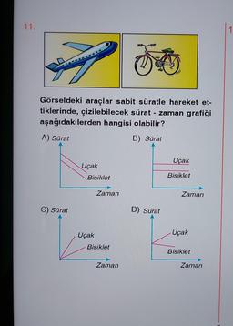 11.
Görseldeki araçlar sabit süratle hareket et-
tiklerinde, çizilebilecek sürat - zaman grafiği
aşağıdakilerden hangisi olabilir?
A) Sürat
B) Sürat
C) Sürat
Uçak
Bisiklet
Uçak
Zaman
Bisiklet
Zaman
D) Sürat
Uçak
Bisiklet
Zaman
Uçak
Bisiklet
Zaman