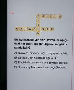 15.
EMILIM
N
N
KARACİĞE R
M
Bu bulmacada yer alan kavramlar aşağı-
daki ifadelerle eşleştirildiğinde hangisi di-
şarıda kalır?
A) Kimyasal sindirimi sağlayan yapının adıdır.
B) Safra sıvısının salgılandığı yerdir.
C) Sindirilmiş besinlerin kana geçmesi olayıdır.
D) Sindirilmiş besinlerin kana geçtiği yerdir.