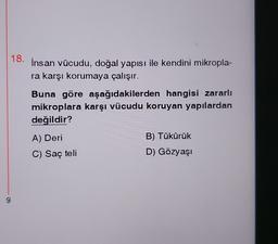 9
18. İnsan vücudu, doğal yapısı ile kendini mikropla-
ra karşı korumaya çalışır.
Buna göre aşağıdakilerden hangisi zararlı
mikroplara karşı vücudu koruyan yapılardan
değildir?
A) Deri
C) Saç teli
B) Tükürük
D) Gözyaşı