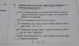 --- gibi
isinde
6.
Aşağıdakilerin hangisinde, Dede Korkut Hikâyeleri ile
ilgili bilgi yanlışı vardır?
A Kuzeydoğu Anadolu ve bugünkü Azerbaycan civarında
yaşayan Müslüman Oğuzların yaşamı ve komşularıyla
ilişkileri konu edilmiştir.
LB) Türk edebiyatının yazılı ilk ürünü sayılır.
Hikâyelere adını veren kişinin kimliği hakkında kesin
bilgi yoktur. anonim
DHikâyelerde olaylar "nesir", duyguları yansıtan bölüm-
ler ise "nazım" ağırlıklıdır.
ETA
E) 14. yüzyıl sonlarıyla 15. yüzyıl başlarında yazıya geçi-
rildiği sanılmaktadır.
13-14.99.