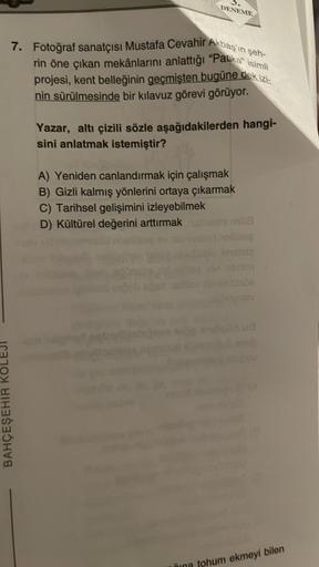 DENEME
7. Fotoğraf sanatçısı Mustafa Cevahir Akbaş'ın şeh-
rin öne çıkan mekânlarını anlattığı "Patika" isimli
projesi, kent belleğinin geçmişten bugüne dek izi-
nin sürülmesinde bir kılavuz görevi görüyor.
BAHÇEŞEHİR KO
Yazar, altı çizili sözle aşağıdakil