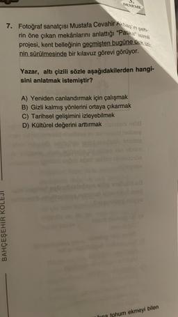 DENEME
7. Fotoğraf sanatçısı Mustafa Cevahir Akbaş'ın şeh-
rin öne çıkan mekânlarını anlattığı "Patika" isimli
projesi, kent belleğinin geçmişten bugüne dek izi-
nin sürülmesinde bir kılavuz görevi görüyor.
BAHÇEŞEHİR KO
Yazar, altı çizili sözle aşağıdakilerden hangi-
sini anlatmak istemiştir?
A) Yeniden canlandırmak için çalışmak
B) Gizli kalmış yönlerini ortaya çıkarmak
C) Tarihsel gelişimini izleyebilmek
D) Kültürel değerini arttırmak ginseni mill
hellileg
sbrim
16V
Lud
una tohum ekmeyi bilen