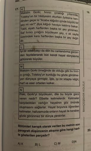 17. K
Maksim Gorki; fırıncı çıraklığı yıllarında,
Tolstoy'un bir hikâyesini okurken öylesine ken-
dinden geçer ki "Acaba kâğıdın içinde büyülü bir
mi var?" diye kâğıdı havaya kaldırıp bakar.
Tabii, siyah harflerden başka bir şey göremez.
Saf fırıncı çırağı