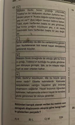 17. K
Maksim Gorki; fırıncı çıraklığı yıllarında,
Tolstoy'un bir hikâyesini okurken öylesine ken-
dinden geçer ki "Acaba kâğıdın içinde büyülü bir
mi var?" diye kâğıdı havaya kaldırıp bakar.
Tabii, siyah harflerden başka bir şey göremez.
Saf fırıncı çırağını büyüleyen şey, o ak sayfa
üzerindeki kara harflerden başka bir şey değil-
şey
dir.
741
Cat
L
İyi bir edebiyatçı da dilin bu canlandırma gücün-
den faydalanarak bizi kendi hayal dünyasına
götürerek büyüler.
M
1 neb
Maksim Gorki örneğinde de olduğu gibi bu fırın-
ci çırağı, Tolstoy'un kurduğu bu gözle görülme-
yen dünyaya girmiştir. İşte, iyi bir kitapta kâğıt,
harf ve eser ortadan kalkar.
N
Peki, Gorki'yi büyüleyen, dile bu büyük gücü
veren nedir? Elbette kelimelerdir. Kelimeler
karşıladıkları varlığın hayalinin göz önünde
oluşmasını sağlarlar. Hayat boyunca öğrenilen
kelimeler, hafızamızda onların hayali ile beraber
gözle görünmez bir dünya yaratırlar.
Bölümleri karışık olarak verilen bu metnin son
paragrafı düşüncenin akışına göre hangi harf-
le gösterilen parçadır?
A) K
B) L
C) M
D)N
BAHÇEŞEHİR KOLEJİ
19.
20.