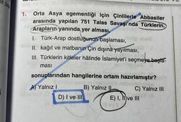 it üre
-516 11silty Sor all
heboro come
1.
Orta Asya egemenliği için Çinlilerle Abbasiler
arasında yapılan 751 Talas Savaşı'nda Türklerin,
Arapların yanında yer alması,
I. Türk-Arap dostluğunun başlaması, og anve
ve matbanın Çin dışına yayılması,
ATO She
I kağıt ve
II.
III. Türklerin kitleler hâlinde İslamiyet'i seçmeye başta-
lilensse
ması
sonuçlarından hangilerine ortam hazırlamıştır?
Szilidstraslu snijelioned bebri
B) Yalnız II
C) Yalnız III
BY (A
D) I ve III
A) Yalnız I
ill sinley (D
E) I, II ve III