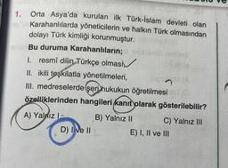 Orta Asya'da kurulan ilk Türk-İslam devleti olan
BybKarahanlılarda yöneticilerin ve halkın Türk olmasından
dolayı Türk kimliği korunmuştur.
1.
onlar Bu duruma Karahanlıların;
1. resmî dilin Türkçe olmasi
II. ikili teşkilatla yönetilmeleri,
hips MA
III. medreselerde şeri hukukun öğretilmesi sd (
özelliklerinden hangileri kanıt olarak gösterilebilir?
B) Yalnız II
A) Yalnız 1-
D) I ve II
C) Yalnız III
E) I, II ve III