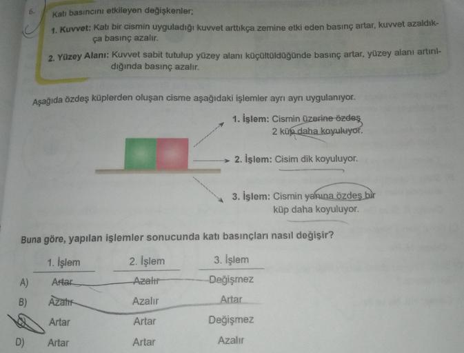 6.
Katı basıncını etkileyen değişkenler;
1. Kuvvet: Katı bir cismin uyguladığı kuvvet arttıkça zemine etki eden basınç artar, kuvvet azaldık-
ça basınç azalır.
D)
2. Yüzey Alanı: Kuvvet sabit tutulup yüzey alanı küçültüldüğünde basınç artar, yüzey alanı ar