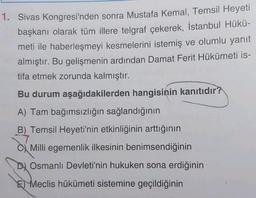 1. Sivas Kongresi'nden sonra Mustafa Kemal, Temsil Heyeti
başkanı olarak tüm illere telgraf çekerek, İstanbul Hükü-
meti ile haberleşmeyi kesmelerini istemiş ve olumlu yanıt
almıştır. Bu gelişmenin ardından Damat Ferit Hükümeti is-
tifa etmek zorunda kalmıştır.
Bu durum aşağıdakilerden hangisinin kanıtıdır?
A) Tam bağımsızlığın sağlandığının
B) Temsil Heyeti'nin etkinliğinin arttığının
Milli egemenlik ilkesinin benimsendiğinin
D) Osmanlı Devleti'nin hukuken sona erdiğinin
E Meclis hükümeti sistemine geçildiğinin
