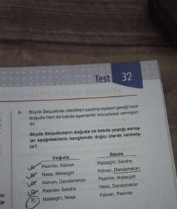 in
le
9.
M23
VAG BY
Test 32
Büyük Selçuklular izledikleri yayılma siyaseti gereği hem
doğuda hem de batida egemenlik mücadelesi vermişler-
dir.
Doğuda
Pasinler, Katvan
Nesa, Malazgirt
Le Katvan, Dandanakan
Pasinler, Serahs
E) Malazgirt, Nesa
LAY
123sav
Büyük Selçukluların doğuda ve batıda yaptığı savaş-
lar aşağıdakilerin hangisinde doğru olarak verilmiş-
tir?
Batida
Malazgirt, Serahs
Katvan, Dandanakan
Pasinler, Malazgirt
Nesa, Dandanakan
Katvan, Pasinler