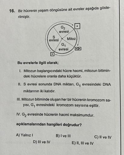 16. Bir hücrenin yaşam döngüsüne ait evreler aşağıda göste-
rilmiştir.
S
evresi
G₂
evresi
A) Yalnız I
G
Mitoz
Bu evrelerle ilgili olarak;
1. Mitozun başlangıcındaki hücre hacmi, mitozun bitimin-
deki hücrelere oranla daha küçüktür.
D) III ve IV
1
evresi
II