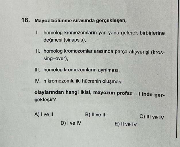 18. Mayoz bölünme sırasında gerçekleşen,
I. homolog kromozomların yan yana gelerek birbirlerine
değmesi (sinapsis),
II. homolog kromozomlar arasında parça alışverişi (kros-
sing-over),
III. homolog kromozomların ayrılması,
IV. n kromozomlu iki hücrenin olu