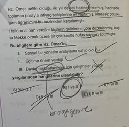 Hz. Ömer halife olduğu ilk yıl devlet hazinesi kurmuş, hazinede
toplanan parayla ihtiyaç sahiplerine ev yaptırmış, kimsesiz çocuk-
ların öğrenimini bu hazineden karşılamıştır.
Halktan alınan vergiler kişilerin gelirlerine göre düzenlenmiş, baş-
ta Mekke olmak üzere bir çok kentte nüfus sayımı yaptırmıştır.
Bu bilgilere göre Hz. Ömer'in;
1. Sosyal bir yönetim anlayışına sahip olduğu
II. Eğitime önem verdiği
III. Devlet teşkilatlanmasLiçin çalışmalar yaptığı
yargılarından hangilerine ulaşılabilir?
A) Yalnız
D) ve III
B) I ve II
e ve III
E) I, II ve III
#-#(3
bir araya geamre