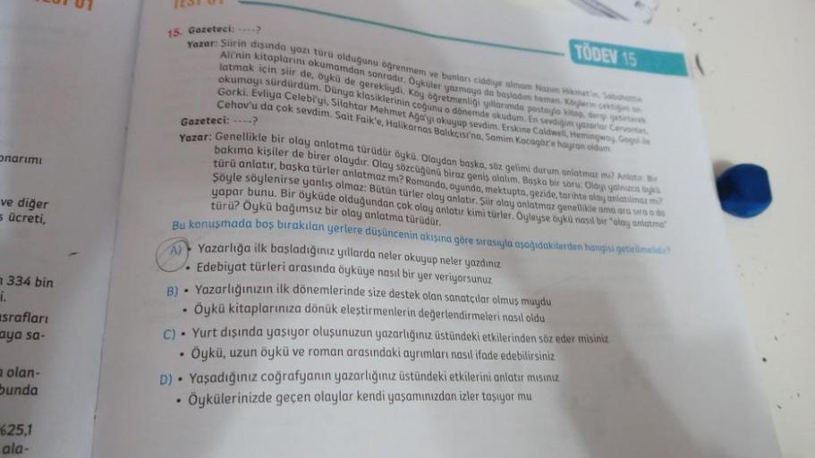onarımı
ve diğer
5 ücreti,
i.
334 bin
srafları
aya sa-
a olan-
bunda
01 01
625,1
ala-
TÖDEV 15
15. Gazeteci: ---->
Yazar: Şiirin dışında yazı türü olduğunu öğrenmem ve bunları ciddiye almam Nazım Hikmet'in, Sabahattin
Ali'nin kitaplarını okumamdan sonradır