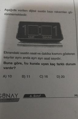 Aşağıda verilen dijital saatin bazı rakamları gö-
rünmemektedir.
10
saat
GUNAY
Ekrandaki saatin saat ve dakika kısmını gösteren
sayılar aynı anda ayrı ayrı asal sayıdır.
Buna göre, bu kurala uyan kaç farklı durum
vardır?
A) 10
B) 11
11
dakika
C) 16
6. Sınıf
D) 20
Ma