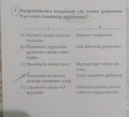 2. Aşağıdakilerden hangisinde 1.de verilen gelişmenin
II.ye ortam hazırladığı söylenemez?
|
A) Perslerin posta örgütünü İletişimin hızlanması
kurmaları
||
D) Yunanistan'da tarıma
elverişli toprakların azlığı
E) Lidyalıların parayı kul-
lanmaları
B) Sümerlerin zigguratları
gözlemevi olarak kullan-
maları
C) Mısırlılarda ahiret inancı Mumyacılığın ortaya çık-
Gök biliminde gelişmeleri
ması
Deniz ticaretinin gelişmesi
Helenizm adında yeni bir
kültürün ortaya çıkması
Ölçme Değerlendirme ve Sınav Hizmetleri Genel Müdürlüğü
MEB