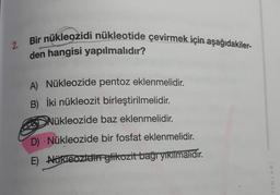 2.
Bir nükleozidi nükleotide çevirmek için aşağıdakiler-
den hangisi yapılmalıdır?
A) Nükleozide pentoz eklenmelidir.
B) İki nükleozit birleştirilmelidir.
Nükleozide baz eklenmelidir.
D) Nükleozide bir fosfat eklenmelidir.
E) Nükleozidin glikozit bağı yıkılmalıdır.
YINLARI