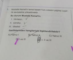 Mustafa Kemal'in temel hedefi Türk milletini çağdaş uygar-
lık seviyesine yükseltmektir.
Bu durum Mustafa Kemal'in;
I. inkılapçı,
II. sanatçı, V
III. idealist
özelliklerinden hangileriyle
A)Yalnız I
B) Yalnız
1.
9₁
DI ve III
ilişkilendirilebilir?
C) Yalnız III
I, II ve III