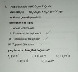 1. Ağzı açık kapta NaHCO3 ısıtıldığında;
2NaHCO3(k)→ Na₂CO3(k) + H₂O(g) + CO₂(g)
tepkimesi gerçekleşmektedir.
Bu tepkime ile ilgili;
1. Analiz tepkimesidir.
II. Endotermik bir tepkimedir.
III. Heterojen bir tepkimedir.
IV. Toplam kütle azalır.
yargılarından hangileri doğrudur?
A) I ve II
B) I, III ve IV
D) il ve ill
E) III ve IV
C) I, II ve III