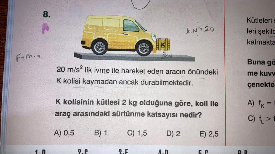 Famia
8.
201
20 m/s² lik ivme ile hareket eden aracın önündeki
K kolisi kaymadan ancak durabilmektedir.
2.6
K kolisinin kütlesi 2 kg olduğuna göre, koli ile
araç arasındaki sürtünme katsayısı nedir?
A) 0,5
B) 1
C) 1,5
2.F
4.№ 220
D) 2
E) 2,5
Kütleleris
ler