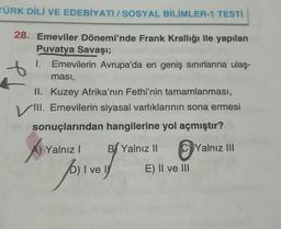 TÜRK DİLİ VE EDEBİYATI / SOSYAL BİLİMLER-1 TESTİ
28. Emeviler Dönemi'nde Frank Krallığı ile yapılan
Puvatya Savaşı;
1. Emevilerin Avrupa'da en geniş sınırlarına ulaş-
ması,
II. Kuzey Afrika'nın Fethi'nin tamamlanması,
VIII. Emevilerin siyasal varlıklarının sona ermesi
sonuçlarından hangilerine yol açmıştır?
Yalnız III
Yalnız I
B Yalnız II
I I ve
for y
E) II ve III