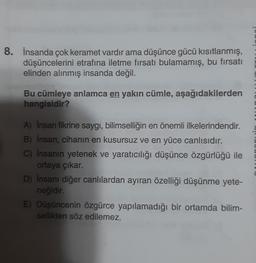 8. İnsanda çok keramet vardır ama düşünce gücü kısıtlanmış,
düşüncelerini etrafına iletme fırsatı bulamamış, bu fırsatı
elinden alınmış insanda değil.
Bu cümleye anlamca en yakın cümle, aşağıdakilerden
hangisidir?
A) Insan fikrine saygı, bilimselliğin en önemli ilkelerindendir.
B) İnsan, cihanın en kusursuz ve en yüce canlısıdır.
C) İnsanın yetenek ve yaratıcılığı düşünce özgürlüğü ile
ortaya çıkar.
D) İnsanı diğer canlılardan ayıran özelliği düşünme yete-
neğidir.
E) Düşüncenin özgürce yapılamadığı bir ortamda bilim-
sellikten söz edilemez.