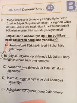 9.
B
Moğol İlhanlıların Ön Asya'ya doğru ilerlemeleri
üzerine Büyük Selçuklu topraklarına sığınan Oğuz
boyları Selçuklular tarafından Anadolu'nun belirli
bölgelerine düzenli bir şekilde yerleştirilmiştir.
10. Sınıf Deneme Sınavı 02
Selçukluların Anadolu'yla ilgili bu politikası
aşağıdakilerden hangisine yöneliktir?
A) Anadolu'daki Türk hâkimiyetini kalıcı hâle
getirmeye
B) Büyük Selçuklu topraklarında Moğollara karşı
bir savunma hattı oluşturmaya
C) Avrupa'da oluşabilecek bir Haçlı ittifakını
önlemeye
D) İslam dünyasının siyasi ve dinî liderliğini
üstlenmeye
E) Abbasilerin koruyuculuğunu üstlenmeye