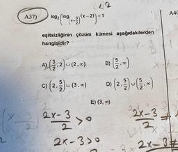 2
A37)
2
log2 (log
2 (109/(x-2)(x-2)) <1
222
eşitsizliğinin çözüm kümesi aşağıdakilerden
hangisidir?
A) (22.2) u (2, 2)
c) (2.2) u (3.00)
B)
2
2x-3 > 0
2
2x-3:00
E) (3, 0)
00
1
3
D) (2, ²/2) ~ ( ¾/2. 0)
XV
A40
2x-3
2x-3#